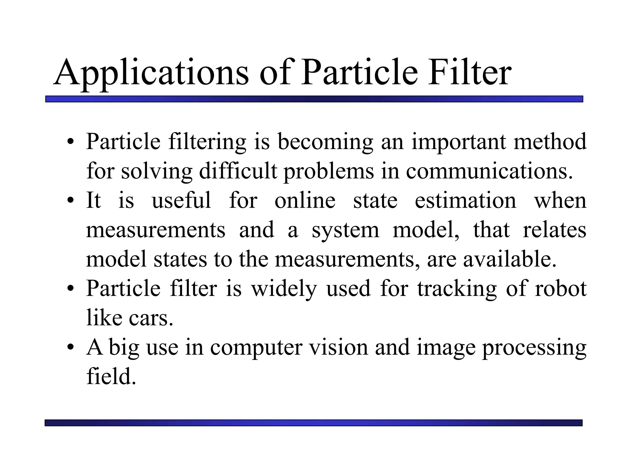 Carnegie Mellon University
December 8, 2000
Applications of Particle Filter
• Particle filtering is becoming an important method
for solving difficult problems in communications.
• It is useful for online state estimation when
measurements and a system model, that relates
model states to the measurements, are available.
• Particle filter is widely used for tracking of robot
like cars.
• A big use in computer vision and image processing
field.
 