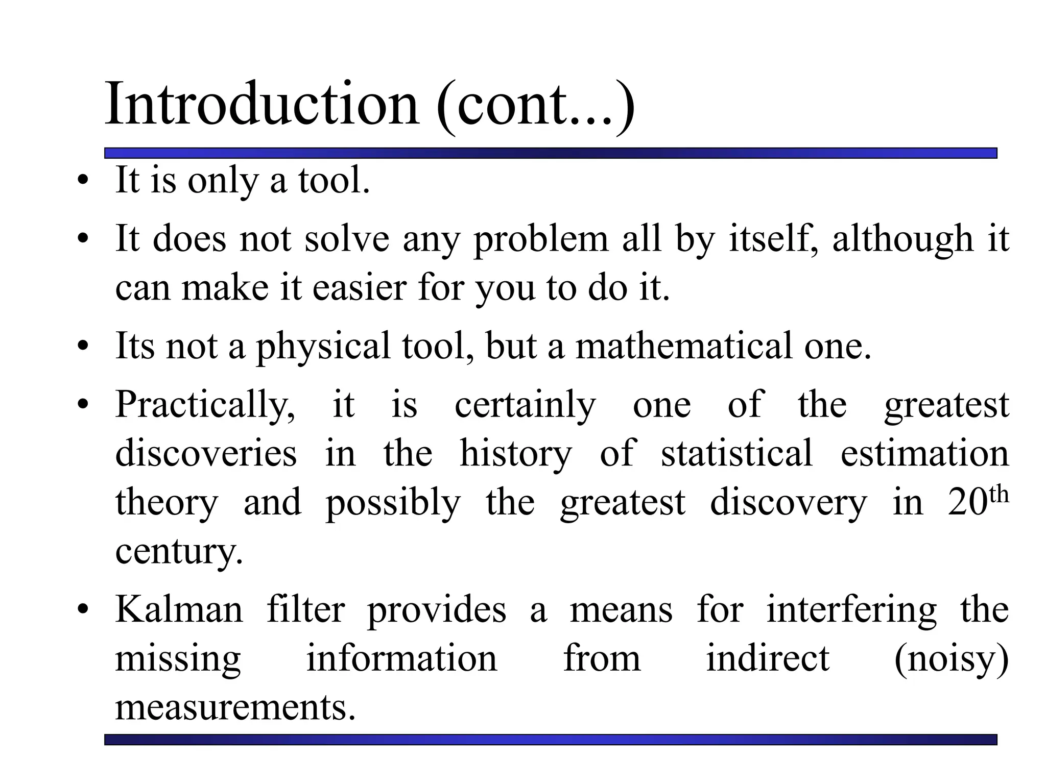 Introduction (cont...)
• It is only a tool.
• It does not solve any problem all by itself, although it
can make it easier for you to do it.
• Its not a physical tool, but a mathematical one.
• Practically, it is certainly one of the greatest
discoveries in the history of statistical estimation
theory and possibly the greatest discovery in 20th
century.
• Kalman filter provides a means for interfering the
missing information from indirect (noisy)
measurements.
 