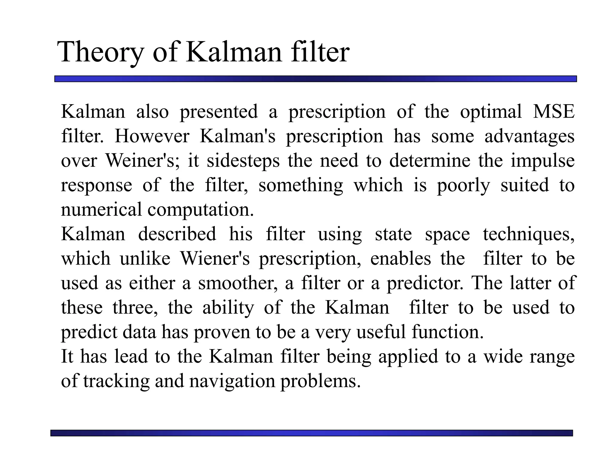 Theory of Kalman filter
Kalman also presented a prescription of the optimal MSE
filter. However Kalman's prescription has some advantages
over Weiner's; it sidesteps the need to determine the impulse
response of the filter, something which is poorly suited to
numerical computation.
Kalman described his filter using state space techniques,
which unlike Wiener's prescription, enables the filter to be
used as either a smoother, a filter or a predictor. The latter of
these three, the ability of the Kalman filter to be used to
predict data has proven to be a very useful function.
It has lead to the Kalman filter being applied to a wide range
of tracking and navigation problems.
 