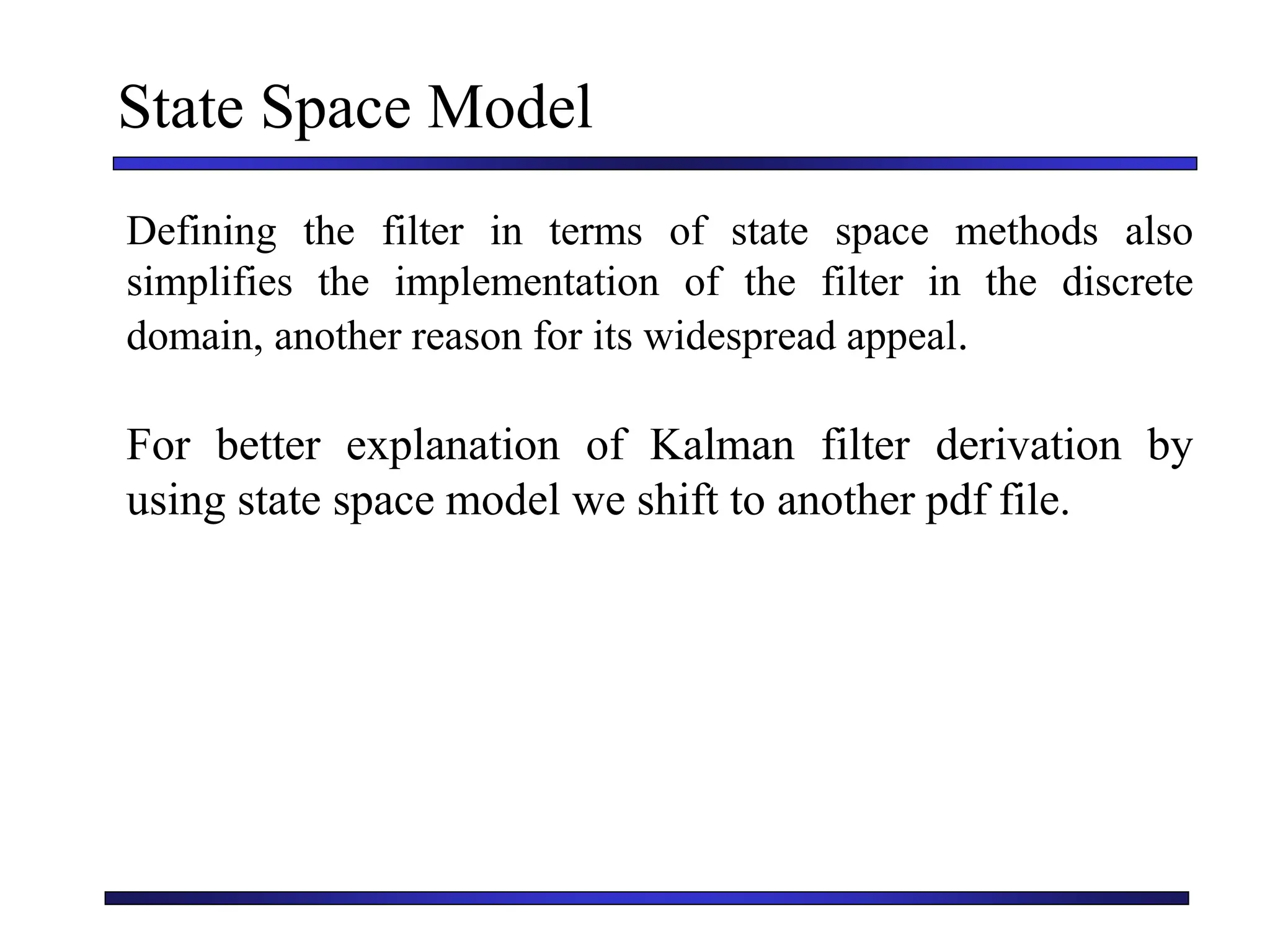 State Space Model
Defining the filter in terms of state space methods also
simplifies the implementation of the filter in the discrete
domain, another reason for its widespread appeal.
For better explanation of Kalman filter derivation by
using state space model we shift to another pdf file.
 
