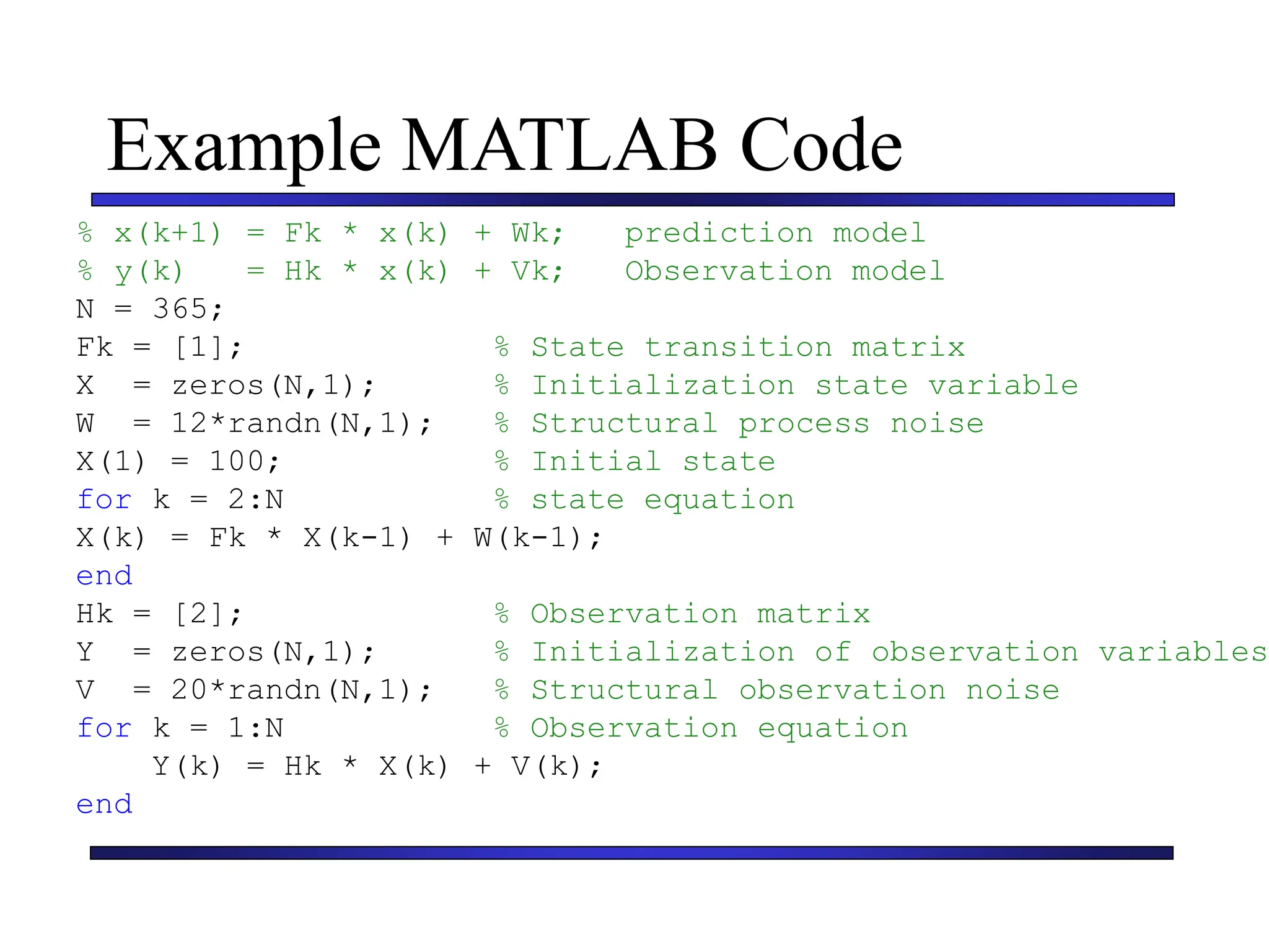 Carnegie Mellon University
December 8, 2000
Example MATLAB Code
% x(k+1) = Fk * x(k) + Wk; prediction model
% y(k) = Hk * x(k) + Vk; Observation model
N = 365;
Fk = [1]; % State transition matrix
X = zeros(N,1); % Initialization state variable
W = 12*randn(N,1); % Structural process noise
X(1) = 100; % Initial state
for k = 2:N % state equation
X(k) = Fk * X(k-1) + W(k-1);
end
Hk = [2]; % Observation matrix
Y = zeros(N,1); % Initialization of observation variables
V = 20*randn(N,1); % Structural observation noise
for k = 1:N % Observation equation
Y(k) = Hk * X(k) + V(k);
end
 