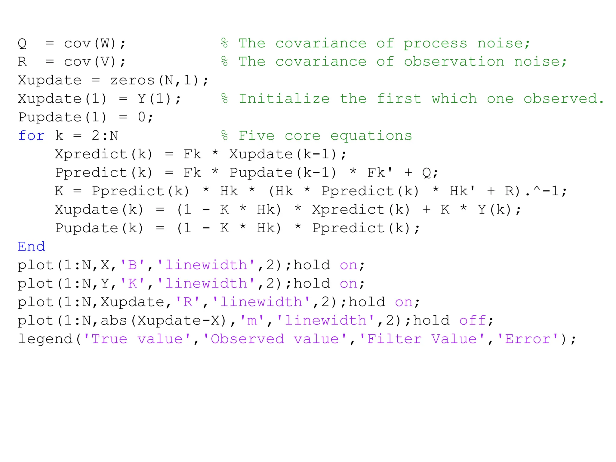 Carnegie Mellon University
December 8, 2000
Q = cov(W); % The covariance of process noise;
R = cov(V); % The covariance of observation noise;
Xupdate = zeros(N,1);
Xupdate(1) = Y(1); % Initialize the first which one observed.
Pupdate(1) = 0;
for k = 2:N % Five core equations
Xpredict(k) = Fk * Xupdate(k-1);
Ppredict(k) = Fk * Pupdate(k-1) * Fk' + Q;
K = Ppredict(k) * Hk * (Hk * Ppredict(k) * Hk' + R).^-1;
Xupdate(k) = (1 - K * Hk) * Xpredict(k) + K * Y(k);
Pupdate(k) = (1 - K * Hk) * Ppredict(k);
End
plot(1:N,X,'B','linewidth',2);hold on;
plot(1:N,Y,'K','linewidth',2);hold on;
plot(1:N,Xupdate,'R','linewidth',2);hold on;
plot(1:N,abs(Xupdate-X),'m','linewidth',2);hold off;
legend('True value','Observed value','Filter Value','Error');
 