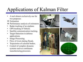 Carnegie Mellon University
December 8, 2000
Applications of Kalman Filter
• A tool almost exclusively use for
two purposes:
 Estimation
 Performance analysis of estimators
• Radar tracking of an airplane.
• GPS tracking of Vehicle.
• Satellite communication tracking.
• Target Detection in defense
applications.
• Image Processing.
• Flow of rivers during floods.
• Trajectories of celestial bodies.
• Control of complex dynamic
systems such as continuous
manufacturing processes.
 