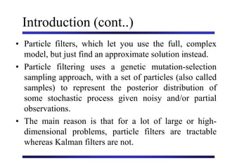 Introduction (cont..)
• Particle filters, which let you use the full, complex
model, but just find an approximate solution instead.
• Particle filtering uses a genetic mutation-selection
sampling approach, with a set of particles (also called
samples) to represent the posterior distribution of
some stochastic process given noisy and/or partial
observations.
• The main reason is that for a lot of large or high-
dimensional problems, particle filters are tractable
whereas Kalman filters are not.
 