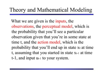 Theory and Mathematical Modeling
What we are given is the inputs, the
observations, the perceptual model, which is
the probability that you’ll see a particular
observation given that you’re in some state at
time t, and the action model, which is the
probability that you’ll end up in state xt at time
t, assuming that you started in state xt-1 at time
t-1, and input ut-1 to your system.
 
