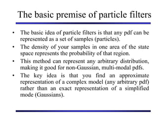 The basic premise of particle filters
• The basic idea of particle filters is that any pdf can be
represented as a set of samples (particles).
• The density of your samples in one area of the state
space represents the probability of that region.
• This method can represent any arbitrary distribution,
making it good for non-Gaussian, multi-modal pdfs.
• The key idea is that you find an approximate
representation of a complex model (any arbitrary pdf)
rather than an exact representation of a simplified
mode (Gaussians).
 