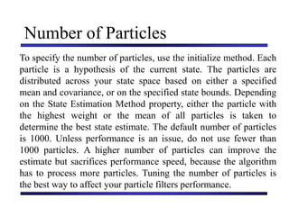 Carnegie Mellon University
December 8, 2000
Number of Particles
To specify the number of particles, use the initialize method. Each
particle is a hypothesis of the current state. The particles are
distributed across your state space based on either a specified
mean and covariance, or on the specified state bounds. Depending
on the State Estimation Method property, either the particle with
the highest weight or the mean of all particles is taken to
determine the best state estimate. The default number of particles
is 1000. Unless performance is an issue, do not use fewer than
1000 particles. A higher number of particles can improve the
estimate but sacrifices performance speed, because the algorithm
has to process more particles. Tuning the number of particles is
the best way to affect your particle filters performance.
 