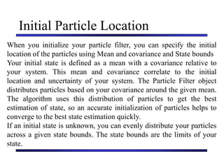 Carnegie Mellon University
December 8, 2000
Initial Particle Location
When you initialize your particle filter, you can specify the initial
location of the particles using Mean and covariance and State bounds
Your initial state is defined as a mean with a covariance relative to
your system. This mean and covariance correlate to the initial
location and uncertainty of your system. The Particle Filter object
distributes particles based on your covariance around the given mean.
The algorithm uses this distribution of particles to get the best
estimation of state, so an accurate initialization of particles helps to
converge to the best state estimation quickly.
If an initial state is unknown, you can evenly distribute your particles
across a given state bounds. The state bounds are the limits of your
state.
 