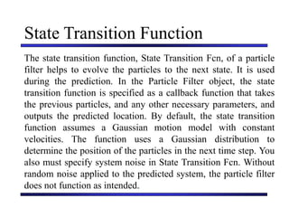 Carnegie Mellon University
December 8, 2000
State Transition Function
The state transition function, State Transition Fcn, of a particle
filter helps to evolve the particles to the next state. It is used
during the prediction. In the Particle Filter object, the state
transition function is specified as a callback function that takes
the previous particles, and any other necessary parameters, and
outputs the predicted location. By default, the state transition
function assumes a Gaussian motion model with constant
velocities. The function uses a Gaussian distribution to
determine the position of the particles in the next time step. You
also must specify system noise in State Transition Fcn. Without
random noise applied to the predicted system, the particle filter
does not function as intended.
 