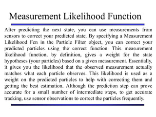 Carnegie Mellon University
December 8, 2000
Measurement Likelihood Function
After predicting the next state, you can use measurements from
sensors to correct your predicted state. By specifying a Measurement
Likelihood Fcn in the Particle Filter object, you can correct your
predicted particles using the correct function. This measurement
likelihood function, by definition, gives a weight for the state
hypotheses (your particles) based on a given measurement. Essentially,
it gives you the likelihood that the observed measurement actually
matches what each particle observes. This likelihood is used as a
weight on the predicted particles to help with correcting them and
getting the best estimation. Although the prediction step can prove
accurate for a small number of intermediate steps, to get accurate
tracking, use sensor observations to correct the particles frequently.
 