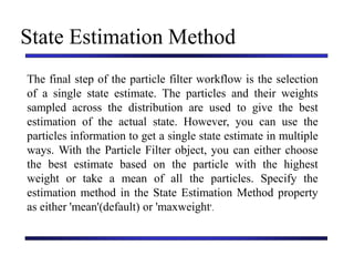 Carnegie Mellon University
December 8, 2000
State Estimation Method
The final step of the particle filter workflow is the selection
of a single state estimate. The particles and their weights
sampled across the distribution are used to give the best
estimation of the actual state. However, you can use the
particles information to get a single state estimate in multiple
ways. With the Particle Filter object, you can either choose
the best estimate based on the particle with the highest
weight or take a mean of all the particles. Specify the
estimation method in the State Estimation Method property
as either 'mean'(default) or 'maxweight'.
 
