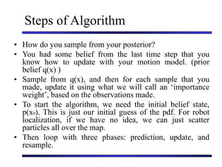 Steps of Algorithm
• How do you sample from your posterior?
• You had some belief from the last time step that you
know how to update with your motion model. (prior
belief q(x) )
• Sample from q(x), and then for each sample that you
made, update it using what we will call an ‘importance
weight’, based on the observations made.
• To start the algorithm, we need the initial belief state,
p(x0). This is just our initial guess of the pdf. For robot
localization, if we have no idea, we can just scatter
particles all over the map.
• Then loop with three phases: prediction, update, and
resample.
 
