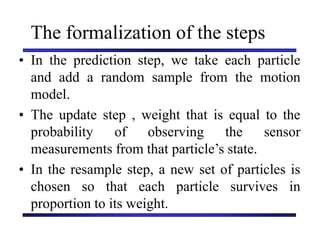 Carnegie Mellon University
December 8, 2000
The formalization of the steps
• In the prediction step, we take each particle
and add a random sample from the motion
model.
• The update step , weight that is equal to the
probability of observing the sensor
measurements from that particle’s state.
• In the resample step, a new set of particles is
chosen so that each particle survives in
proportion to its weight.
 