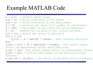 Carnegie Mellon University
December 8, 2000
Example MATLAB Code
x = 0.1; % initial actual state
x_N = 1; % Noise covariance in the system
x_R = 1; % Noise covariance in the measurement
T = 75; % duration the chase (i.e. number of iterations).
N = 100; % The number of particles the system generates.
V = 2; %define the variance of the initial estimate
x_P = []; % define the vector of particles
for i = 1:N
x_P(i) = x + sqrt(V) * randn; % make randomly particles
End
z_out = [x^2 / 20 + sqrt(x_R) * randn]; %the actual output
vector for measurement values (bird position).
x_out = [x]; %the actual output vector for measurement values.
x_est = [x]; % time by time output of the particle filters
estimate
x_est_out = [x_est]; % the vector of particle filter estimates.
 