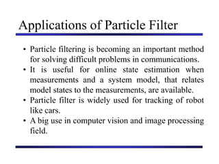 Carnegie Mellon University
December 8, 2000
Applications of Particle Filter
• Particle filtering is becoming an important method
for solving difficult problems in communications.
• It is useful for online state estimation when
measurements and a system model, that relates
model states to the measurements, are available.
• Particle filter is widely used for tracking of robot
like cars.
• A big use in computer vision and image processing
field.
 