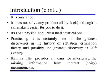 Introduction (cont...)
• It is only a tool.
• It does not solve any problem all by itself, although it
can make it easier for you to do it.
• Its not a physical tool, but a mathematical one.
• Practically, it is certainly one of the greatest
discoveries in the history of statistical estimation
theory and possibly the greatest discovery in 20th
century.
• Kalman filter provides a means for interfering the
missing information from indirect (noisy)
measurements.
 