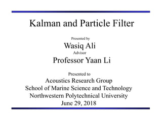 Kalman and Particle Filter
Presented by
Wasiq Ali
Advisor
Professor Yaan Li
Presented to
Acoustics Research Group
School of Marine Science and Technology
Northwestern Polytechnical University
June 29, 2018
 