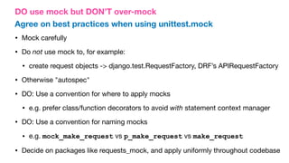 DO use mock but DON’T over-mock
Agree on best practices when using unittest.mock
• Mock carefully
• Do not use mock to, for example:
• create request objects -> django.test.RequestFactory, DRF’s APIRequestFactory
• Otherwise "autospec"
• DO: Use a convention for where to apply mocks
• e.g. prefer class/function decorators to avoid with statement context manager
• DO: Use a convention for naming mocks
• e.g. mock_make_request vs p_make_request vs make_request
• Decide on packages like requests_mock, and apply uniformly throughout codebase
 