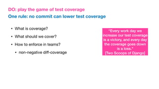 DO: play the game of test coverage
“Every work day we
increase our test coverage
is a victory, and every day
the coverage goes down
is a loss."
[Two Scoops of Django]
One rule: no commit can lower test coverage
• What is coverage?
• What should we cover?
• How to enforce in teams?
• non-negative di
ff
-coverage
 