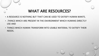 WHAT ARE RESOURCES?
• A RESOURCE IS NOTHING BUT THAT CAN BE USED TO SATISFY HUMAN WANTS.
• .THINGS WHICH ARE PRESENT IN THE ENVIRONMENT WHICH HUMANS DIRECTLY
USE AND
• THINGS WHICH HUMAN TRANSFORM INTO USABLE MATERIAL TO SATISFY THEIR
NEEDS.
 