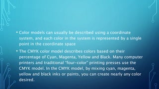 • Color models can usually be described using a coordinate
system, and each color in the system is represented by a single
point in the coordinate space
• The CMYK color model describes colors based on their
percentage of Cyan, Magenta, Yellow and Black. Many computer
printers and traditional “four-color” printing presses use the
CMYK model. In the CMYK model, by mixing cyan, magenta,
yellow and black inks or paints, you can create nearly any color
desired.
 