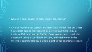 • What is a color model in color image processing?
•
• A color model is an abstract mathematical model that describes
how colors can be represented as a set of numbers (e.g., a
triple in RGB or a quad in CMYK). Color models can usually be
described using a coordinate system, and each color in the
system is represented by a single point in the coordinate space.
 