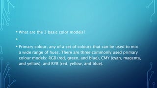 • What are the 3 basic color models?
•
• Primary colour, any of a set of colours that can be used to mix
a wide range of hues. There are three commonly used primary
colour models: RGB (red, green, and blue), CMY (cyan, magenta,
and yellow), and RYB (red, yellow, and blue).
 