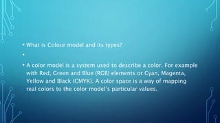 • What is Colour model and its types?
•
• A color model is a system used to describe a color. For example
with Red, Green and Blue (RGB) elements or Cyan, Magenta,
Yellow and Black (CMYK). A color space is a way of mapping
real colors to the color model’s particular values.
 