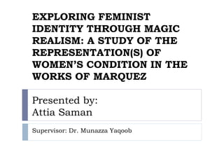 EXPLORING FEMINIST
IDENTITY THROUGH MAGIC
REALISM: A STUDY OF THE
REPRESENTATION(S) OF
WOMEN’S CONDITION IN THE
WORKS OF MARQUEZ
Presented by:
Attia Saman
Supervisor: Dr. Munazza Yaqoob
 