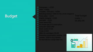 Budget
Photograph - = £320
Editor = £600
3 models - £70 each = £630
Marketing advisor- £300 for the whole magazine
Photo editor = £210
Graphic designer = £300
Journalist = £324
Tripod stand £85
Pro create app £10 subscription
Computer (dell) £365
Green screen £123
Printer £1000
 6960 ink cartridges £35.99
Photoshop subscription monthly - £20
Camera - £550 to buy camera
Sd card £50 for a large data one
Total budget
costs =
£4,652.99
 