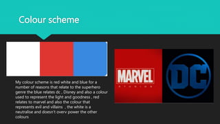 Colour scheme
My colour scheme is red white and blue for a
number of reasons that relate to the superhero
genre the blue relates dc , Disney and also a colour
used to represent the light and goodness , red
relates to marvel and also the colour that
represents evil and villains , the white is a
neutralise and doesn’t overv power the other
colours
 