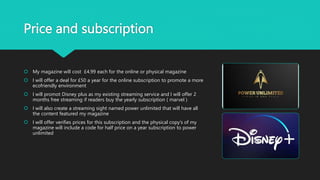 Price and subscription
 My magazine will cost £4.99 each for the online or physical magazine
 I will offer a deal for £50 a year for the online subscription to promote a more
ecofriendly environment
 I will promot Disney plus as my existing streaming service and I will offer 2
months free streaming if readers buy the yearly subscription ( marvel )
 I will also create a streaming sight named power unlimited that will have all
the content featured my magazine
 I will offer verifies prices for this subscription and the physical copy’s of my
magazine will include a code for half price on a year subscription to power
unlimited
 