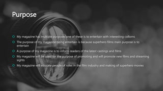 Purpose
 My magazine has multiple purposes one of these is to entertain with interesting colloms
 The purpose of my magazine being entertain is because superhero films main purpose is to
entertain
 A purpose of my magazine is to inform readers of the latest castings and films
 My magazine will be used for the purpose of promoting and will promote new films and streaming
sights
 My magazine will educate people of roles in the film industry and making of superhero movies
 