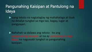 Pangunahing Kaisipan at Pantulong na
Ideya
 isang teksto na nagtataglay ng mahahalaga at tiyak
na detalye tungkol sa mga tao, bagay, lugar at
pangyayari.
 Nahahati sa dalawa ang teksto: ito ang
pangunahing kaisipan at isa ay pantulong na mga
ideya na nagsasabi tungkol sa pangunahing
kaisipan.
 