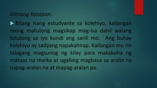 Gitnang Kaisipan:
 Bilang isang estudyante sa kolehiyo, kailangan
mong matutong magsikap mag-isa dahil walang
tutulong sa iyo kundi ang sarili mo. Ang buhay
kolehiyo ay sadyang napakahirap. Kailangan mo rin
talagang magsunog ng kilay para makakuha ng
mataas na marka at ugaliing magbasa sa aralin na
napag-aralan na at mapag-aralan pa.
 