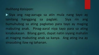 Hulihang Kaisipan:
 Siya ang nag-aaruga sa atin mula nang tayo ay
isinilang hanggang sa paglaki. Siya rin ang
humuhubog sa ating pagkatao para tayo ay maging
mabuting anak. Pinag-aaral niya tayo para sa ating
kinabukasan. Bilang ganti, dapat natin siyang mahalin
at maging mabuting anak sa kanya. Ang ating ina ay
sinasabing ilaw ng tahanan.
 