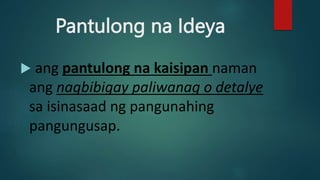 Pantulong na Ideya
 ang pantulong na kaisipan naman
ang nagbibigay paliwanag o detalye
sa isinasaad ng pangunahing
pangungusap.
 