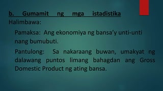 b. Gumamit ng mga istadistika
Halimbawa:
Pamaksa: Ang ekonomiya ng bansa’y unti-unti
nang bumubuti.
Pantulong: Sa nakaraang buwan, umakyat ng
dalawang puntos limang bahagdan ang Gross
Domestic Product ng ating bansa.
 