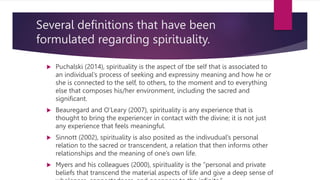 Several definitions that have been
formulated regarding spirituality.
 Puchalski (2014), spirituality is the aspect of tbe self that is associated to
an individual’s process of seeking and expressiny meaning and how he or
she is connected to the self, to others, to the moment and to everything
else that composes his/her environment, including the sacred and
significant.
 Beauregard and O’Leary (2007), spirituality is any experience that is
thought to bring the experiencer in contact with the divine; it is not just
any experience that feels meaningful.
 Sinnott (2002), spirituality is also posited as the indivudual’s personal
relation to the sacred or transcendent, a relation that then informs other
relationships and the meaning of one’s own life.
 Myers and his colleagues (2000), spirituality is the “personal and private
beliefs that transcend the material aspects of life and give a deep sense of
 