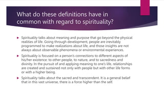 What do these definitions have in
common with regard to spirituality?
 Spirituality talks about meaning and purpose that go beyond the physical
realities of life. Going through development, people are inevitably
programmed to make realizations about life, and those insights are not
always about observable phenomena or environmental experiences.
 Spirituality is focused on a person’s connections to different aspects of
his/her existence: to other people, to nature, and to sacredness and
divinity. In the pursuit of and applying meaning to one’s life, relationships
are created and sustained not only with people but with other life forms
or with a higher being.
 Spirituality talks about the sacred and transcendent. It is a general belief
that in this vast universe, there is a force higher than the self.
 