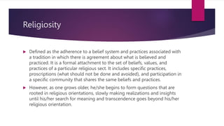 Religiosity
 Defined as the adherence to a belief system and practices associated with
a tradition in which there is agreement about what is believed and
practiced. It is a formal attachment to the set of beliefs, values, and
practices of a particular religious sect. It includes specific practices,
proscriptions (what should not be done and avoided), and participation in
a specific community that shares the same beliefs and practices.
 However, as one grows older, he/she begins to form questions that are
rooted in religious orientations, slowly making realizations and insights
until his/her search for meaning and transcendence goes beyond his/her
religious orientation.
 