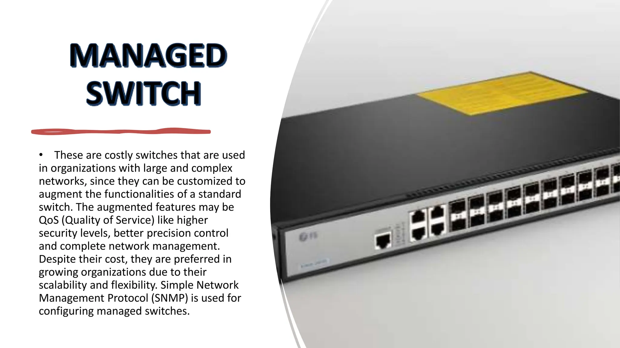 • These are costly switches that are used
in organizations with large and complex
networks, since they can be customized to
augment the functionalities of a standard
switch. The augmented features may be
QoS (Quality of Service) like higher
security levels, better precision control
and complete network management.
Despite their cost, they are preferred in
growing organizations due to their
scalability and flexibility. Simple Network
Management Protocol (SNMP) is used for
configuring managed switches.
 