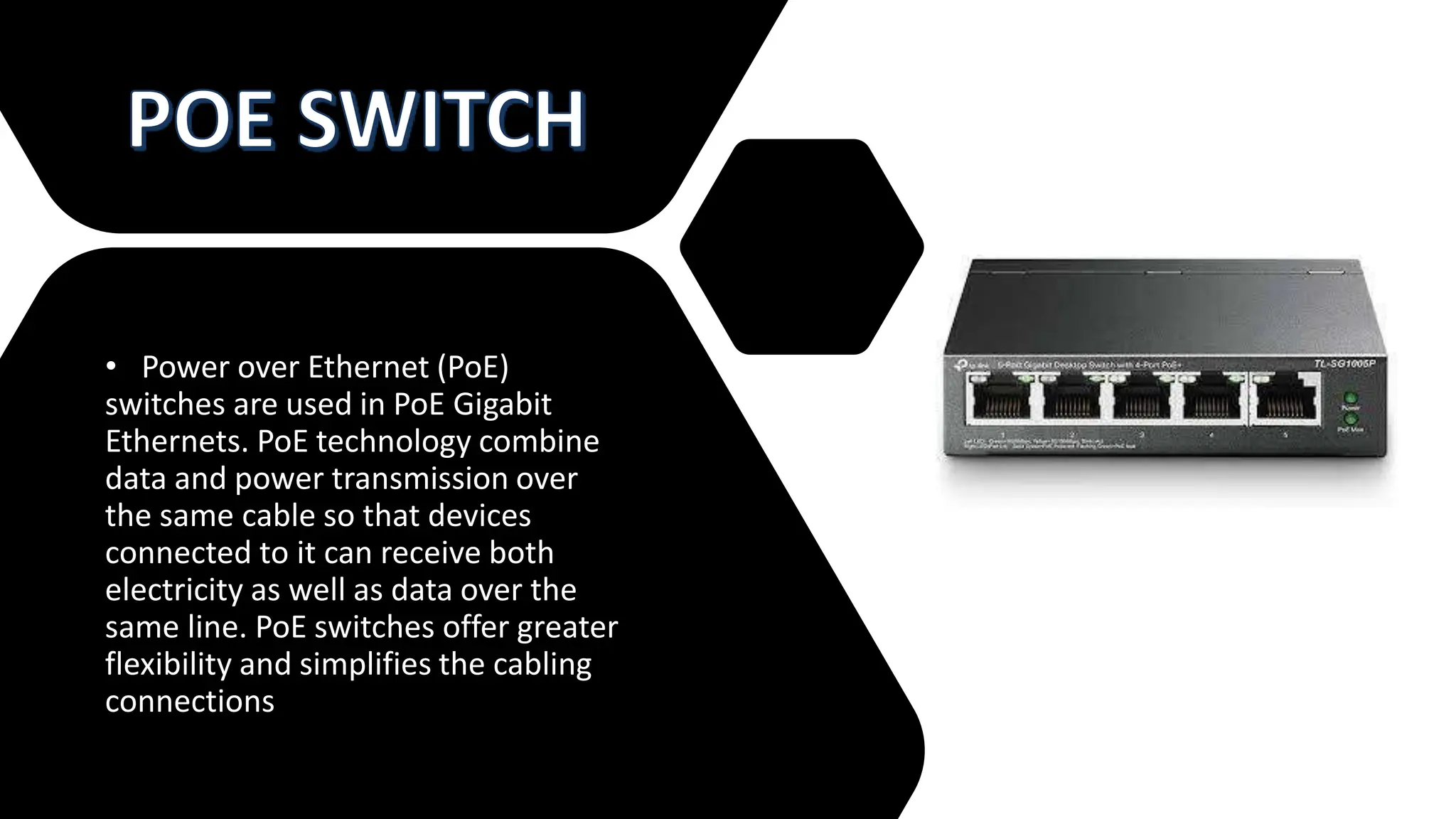 • Power over Ethernet (PoE)
switches are used in PoE Gigabit
Ethernets. PoE technology combine
data and power transmission over
the same cable so that devices
connected to it can receive both
electricity as well as data over the
same line. PoE switches offer greater
flexibility and simplifies the cabling
connections
 