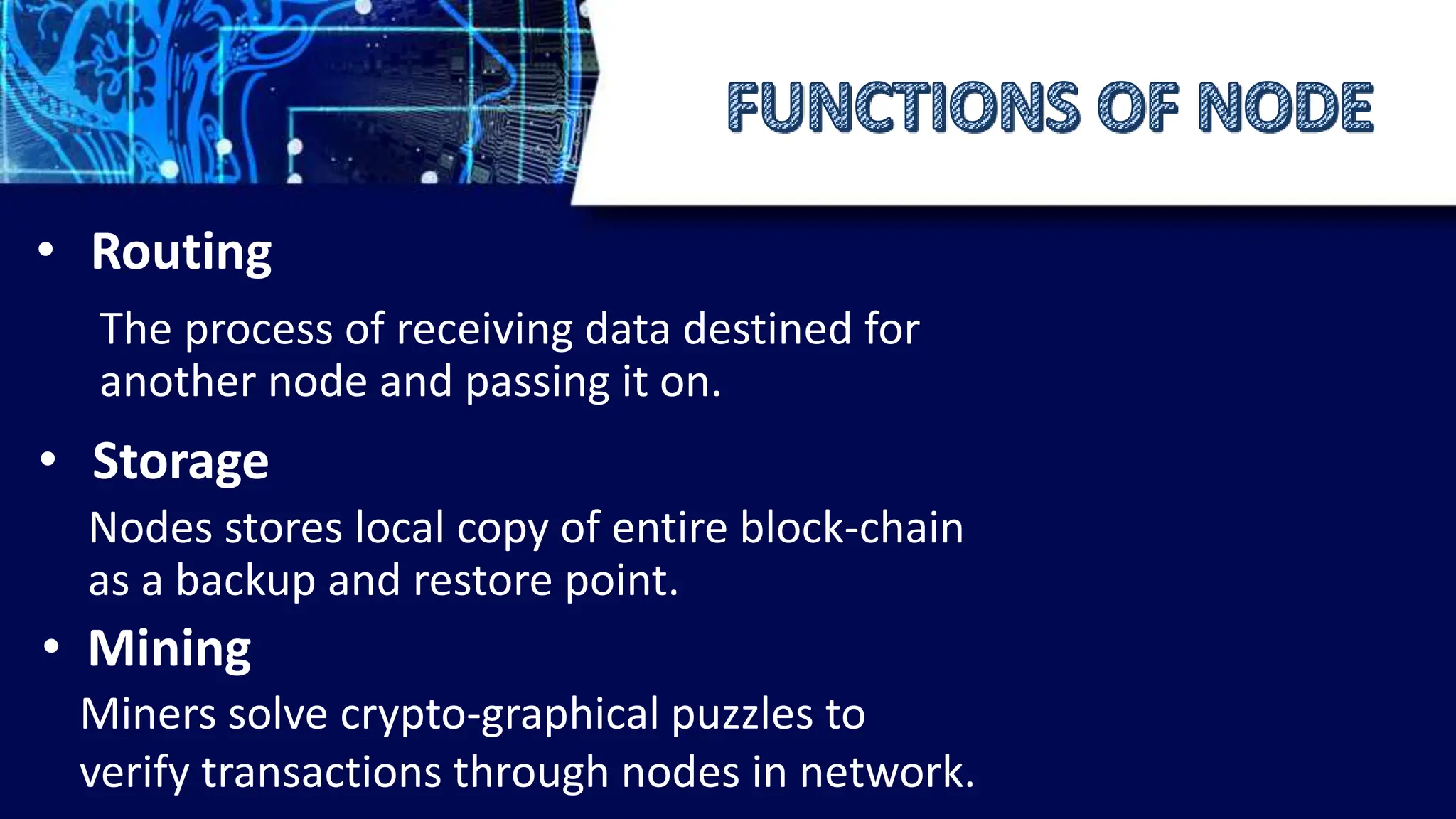 • Routing
The process of receiving data destined for
another node and passing it on.
• Storage
Nodes stores local copy of entire block-chain
as a backup and restore point.
• Mining
Miners solve crypto-graphical puzzles to
verify transactions through nodes in network.
 