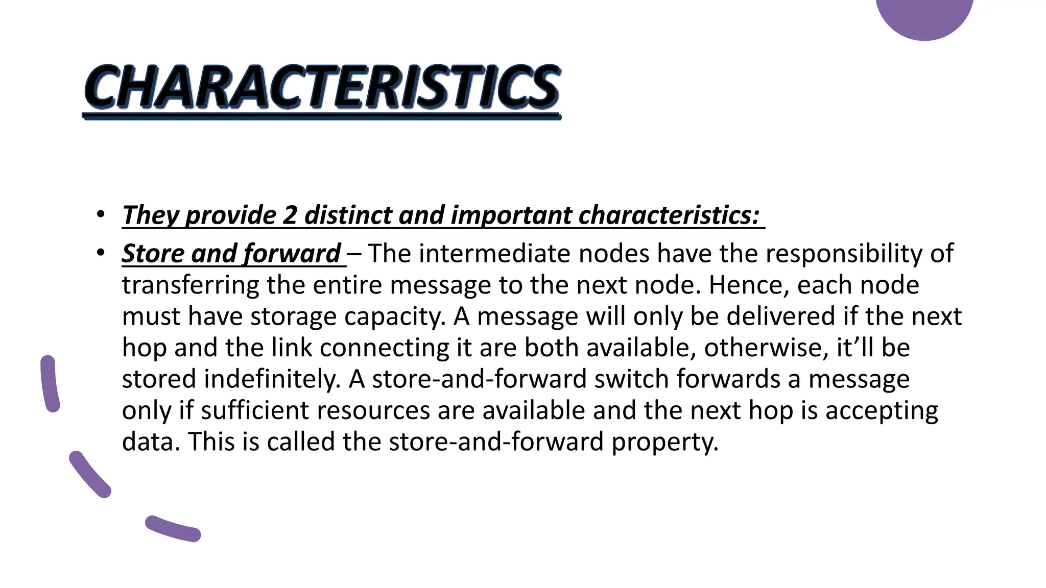 • They provide 2 distinct and important characteristics:
• Store and forward – The intermediate nodes have the responsibility of
transferring the entire message to the next node. Hence, each node
must have storage capacity. A message will only be delivered if the next
hop and the link connecting it are both available, otherwise, it’ll be
stored indefinitely. A store-and-forward switch forwards a message
only if sufficient resources are available and the next hop is accepting
data. This is called the store-and-forward property.
 