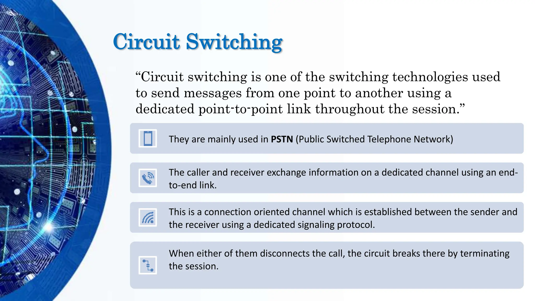 Circuit Switching
“Circuit switching is one of the switching technologies used
to send messages from one point to another using a
dedicated point-to-point link throughout the session.”
They are mainly used in PSTN (Public Switched Telephone Network)
The caller and receiver exchange information on a dedicated channel using an end-
to-end link.
This is a connection oriented channel which is established between the sender and
the receiver using a dedicated signaling protocol.
When either of them disconnects the call, the circuit breaks there by terminating
the session.
 