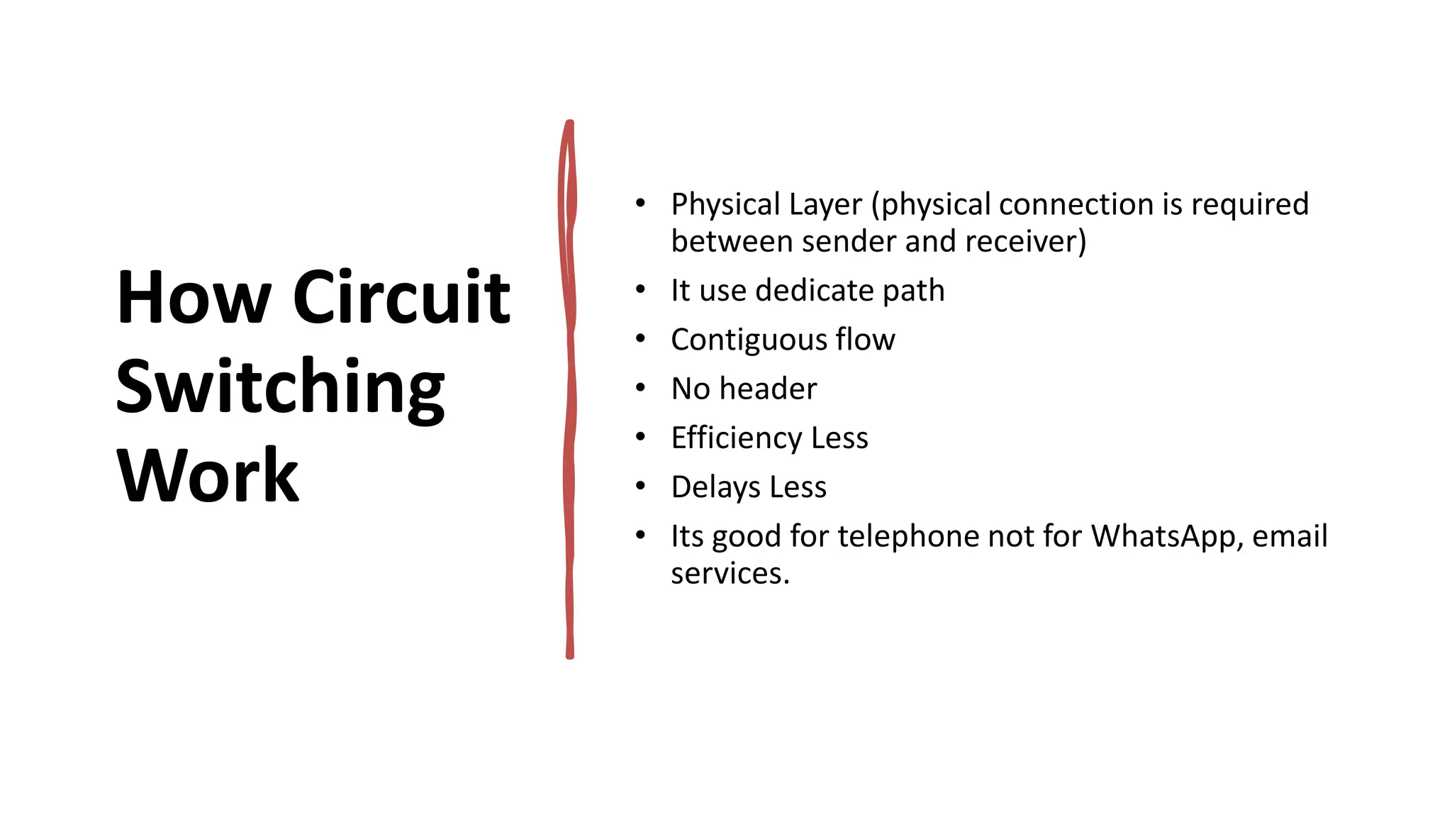 How Circuit
Switching
Work
• Physical Layer (physical connection is required
between sender and receiver)
• It use dedicate path
• Contiguous flow
• No header
• Efficiency Less
• Delays Less
• Its good for telephone not for WhatsApp, email
services.
 
