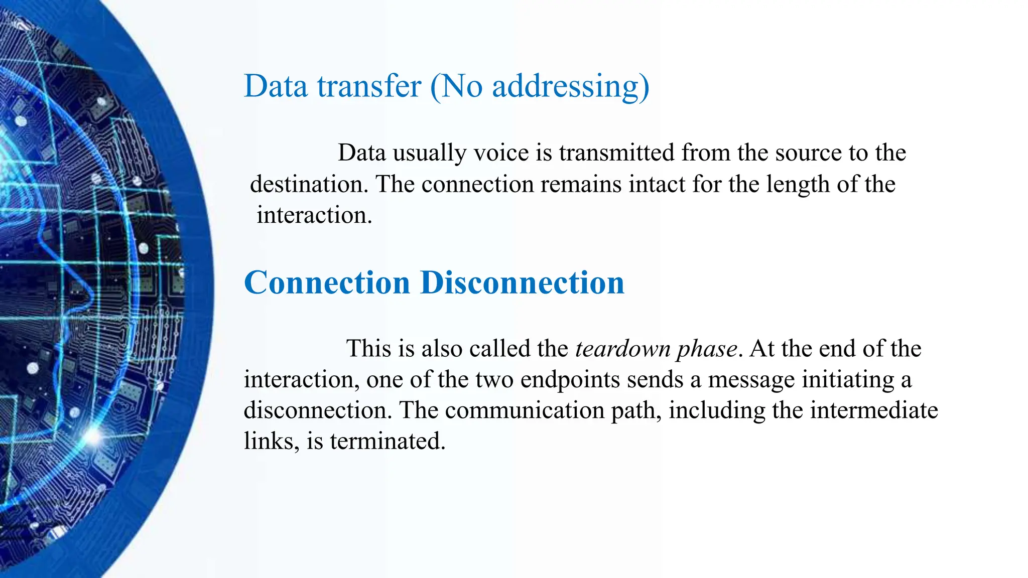 Data transfer (No addressing)
Data usually voice is transmitted from the source to the
destination. The connection remains intact for the length of the
interaction.
Connection Disconnection
This is also called the teardown phase. At the end of the
interaction, one of the two endpoints sends a message initiating a
disconnection. The communication path, including the intermediate
links, is terminated.
 