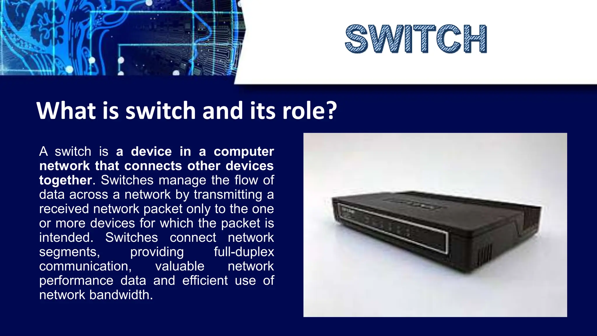 A switch is a device in a computer
network that connects other devices
together. Switches manage the flow of
data across a network by transmitting a
received network packet only to the one
or more devices for which the packet is
intended. Switches connect network
segments, providing full-duplex
communication, valuable network
performance data and efficient use of
network bandwidth.
What is switch and its role?
 