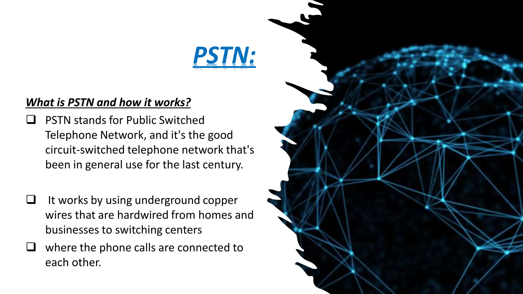 PSTN:
What is PSTN and how it works?
 PSTN stands for Public Switched
Telephone Network, and it's the good
circuit-switched telephone network that's
been in general use for the last century.
 It works by using underground copper
wires that are hardwired from homes and
businesses to switching centers
 where the phone calls are connected to
each other.
 